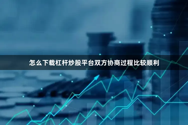 怎么下载杠杆炒股平台双方协商过程比较顺利