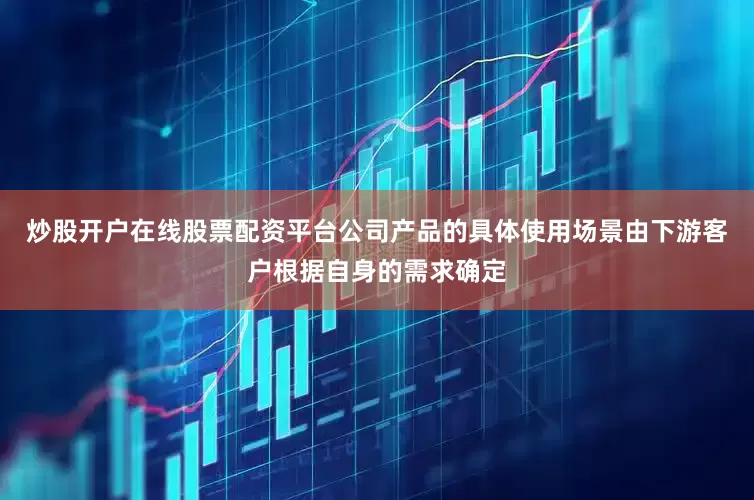 炒股开户在线股票配资平台公司产品的具体使用场景由下游客户根据自身的需求确定