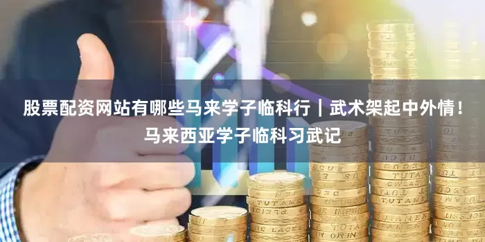 股票配资网站有哪些马来学子临科行｜武术架起中外情！马来西亚学子临科习武记